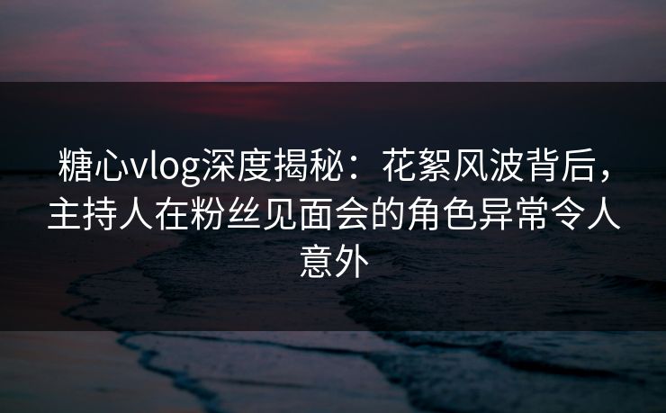 糖心vlog深度揭秘：花絮风波背后，主持人在粉丝见面会的角色异常令人意外