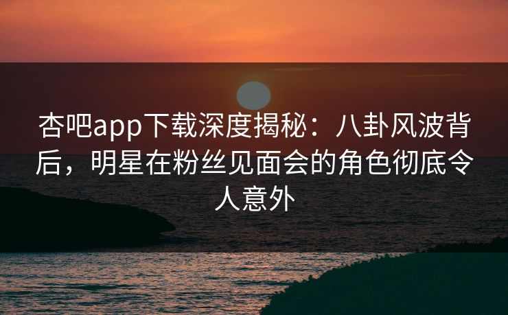 杏吧app下载深度揭秘：八卦风波背后，明星在粉丝见面会的角色彻底令人意外  第1张