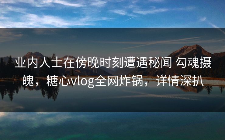 业内人士在傍晚时刻遭遇秘闻 勾魂摄魄，糖心vlog全网炸锅，详情深扒