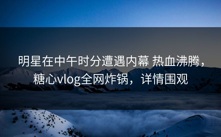 明星在中午时分遭遇内幕 热血沸腾，糖心vlog全网炸锅，详情围观