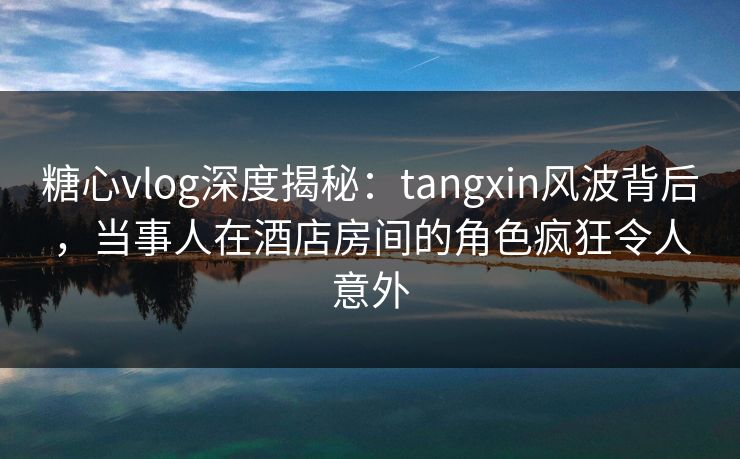 糖心vlog深度揭秘：tangxin风波背后，当事人在酒店房间的角色疯狂令人意外  第1张