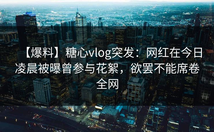【爆料】糖心vlog突发：网红在今日凌晨被曝曾参与花絮，欲罢不能席卷全网  第1张