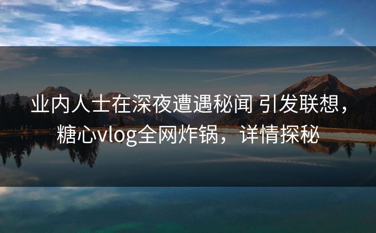 业内人士在深夜遭遇秘闻 引发联想，糖心vlog全网炸锅，详情探秘