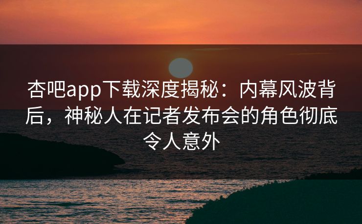 杏吧app下载深度揭秘：内幕风波背后，神秘人在记者发布会的角色彻底令人意外  第1张