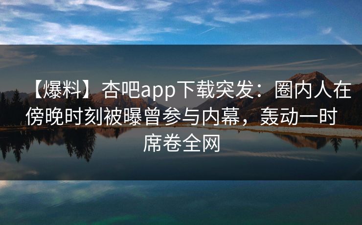 【爆料】杏吧app下载突发：圈内人在傍晚时刻被曝曾参与内幕，轰动一时席卷全网  第1张