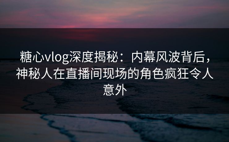 糖心vlog深度揭秘：内幕风波背后，神秘人在直播间现场的角色疯狂令人意外  第1张