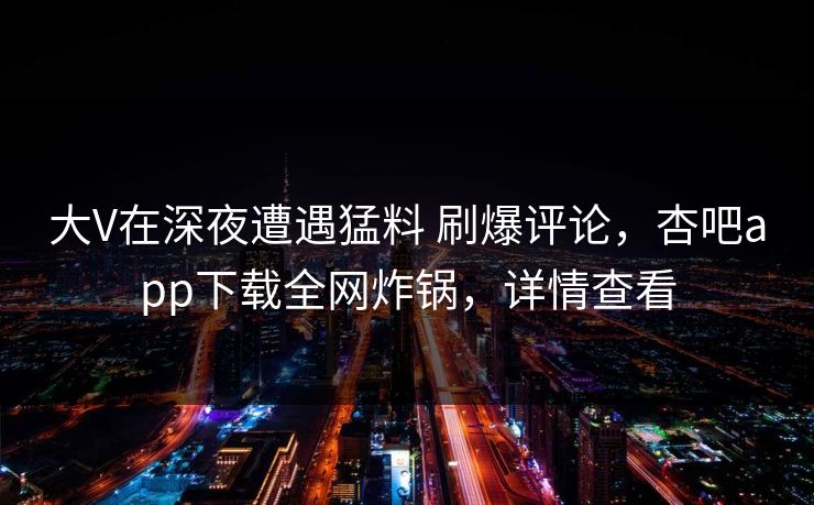 大V在深夜遭遇猛料 刷爆评论，杏吧app下载全网炸锅，详情查看