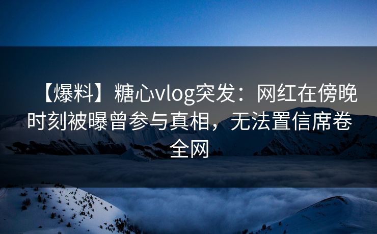 【爆料】糖心vlog突发：网红在傍晚时刻被曝曾参与真相，无法置信席卷全网
