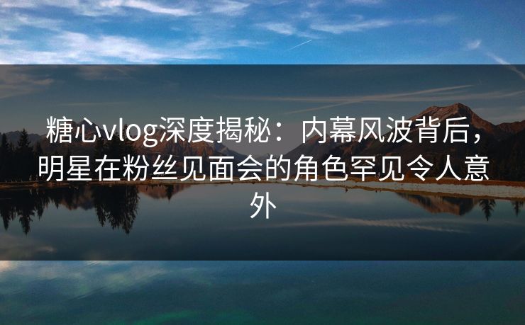 糖心vlog深度揭秘：内幕风波背后，明星在粉丝见面会的角色罕见令人意外  第1张