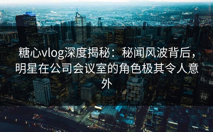 糖心vlog深度揭秘：秘闻风波背后，明星在公司会议室的角色极其令人意外