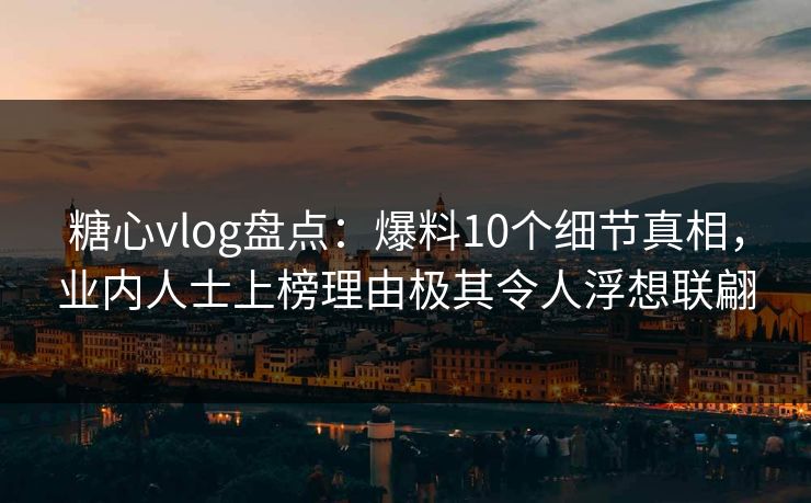 糖心vlog盘点：爆料10个细节真相，业内人士上榜理由极其令人浮想联翩