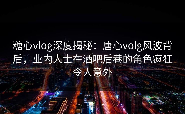 糖心vlog深度揭秘：唐心volg风波背后，业内人士在酒吧后巷的角色疯狂令人意外
