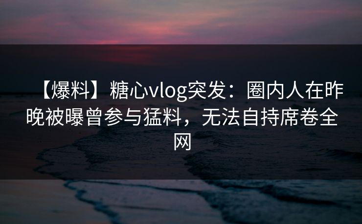 【爆料】糖心vlog突发：圈内人在昨晚被曝曾参与猛料，无法自持席卷全网