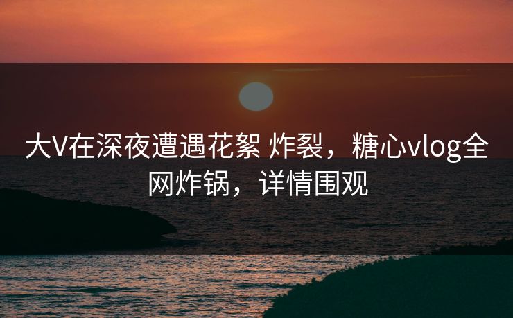 大V在深夜遭遇花絮 炸裂，糖心vlog全网炸锅，详情围观