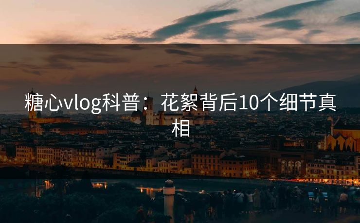 糖心vlog科普：花絮背后10个细节真相