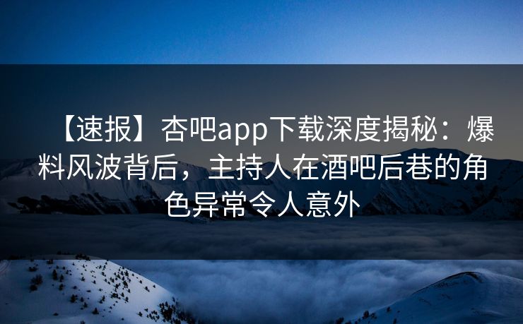【速报】杏吧app下载深度揭秘：爆料风波背后，主持人在酒吧后巷的角色异常令人意外