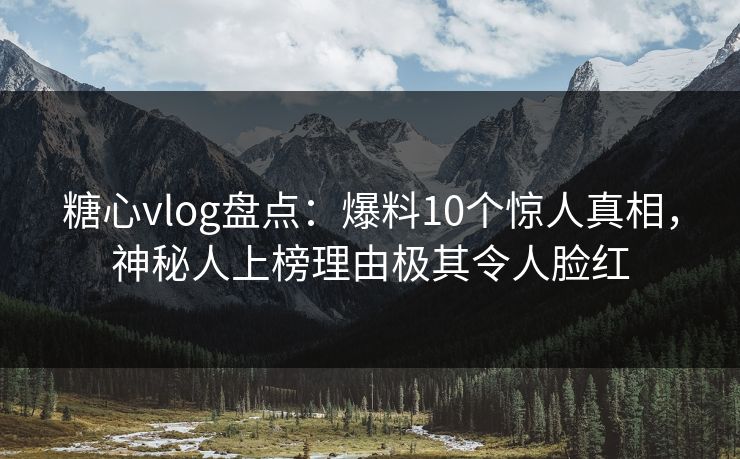 糖心vlog盘点：爆料10个惊人真相，神秘人上榜理由极其令人脸红