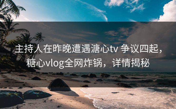 主持人在昨晚遭遇溏心tv 争议四起，糖心vlog全网炸锅，详情揭秘