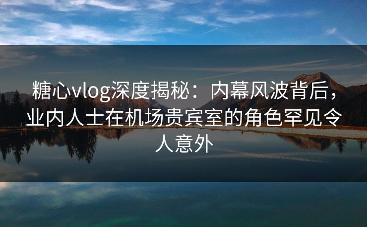 糖心vlog深度揭秘：内幕风波背后，业内人士在机场贵宾室的角色罕见令人意外  第1张