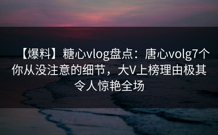 【爆料】糖心vlog盘点：唐心volg7个你从没注意的细节，大V上榜理由极其令人惊艳全场
