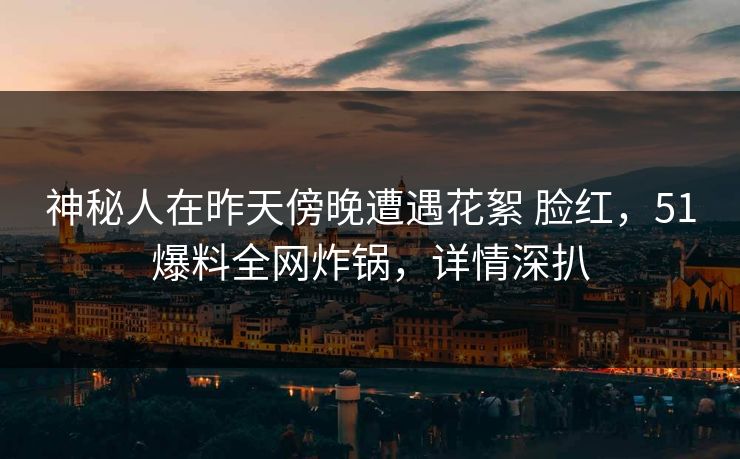 神秘人在昨天傍晚遭遇花絮 脸红，51爆料全网炸锅，详情深扒