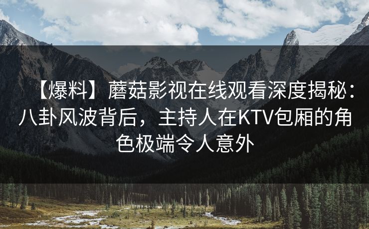【爆料】蘑菇影视在线观看深度揭秘：八卦风波背后，主持人在KTV包厢的角色极端令人意外