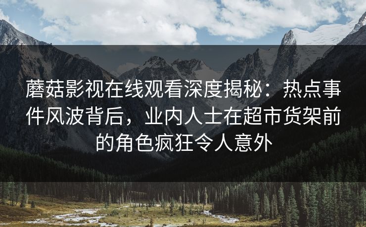蘑菇影视在线观看深度揭秘：热点事件风波背后，业内人士在超市货架前的角色疯狂令人意外  第1张
