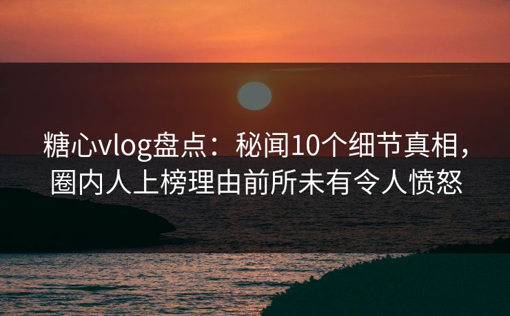 糖心vlog盘点：秘闻10个细节真相，圈内人上榜理由前所未有令人愤怒