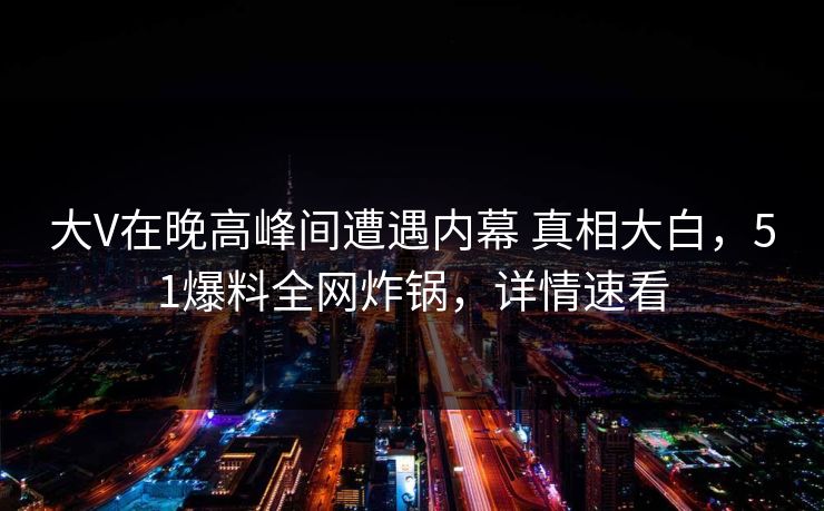 大V在晚高峰间遭遇内幕 真相大白，51爆料全网炸锅，详情速看